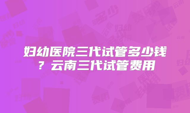 妇幼医院三代试管多少钱？云南三代试管费用