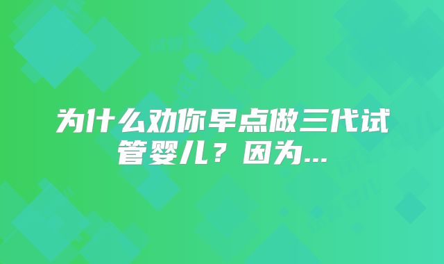 为什么劝你早点做三代试管婴儿？因为...