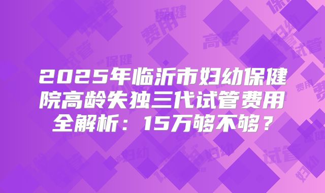 2025年临沂市妇幼保健院高龄失独三代试管费用全解析：15万够不够？