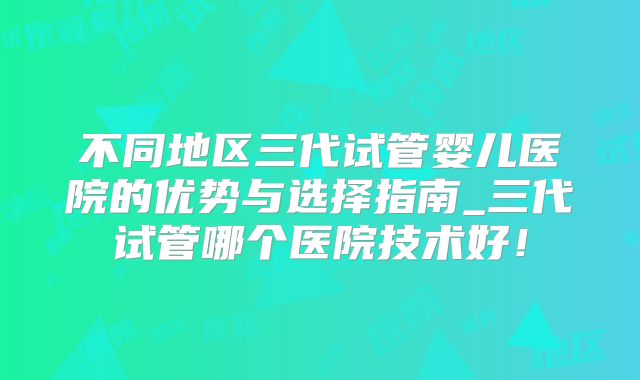 不同地区三代试管婴儿医院的优势与选择指南_三代试管哪个医院技术好！