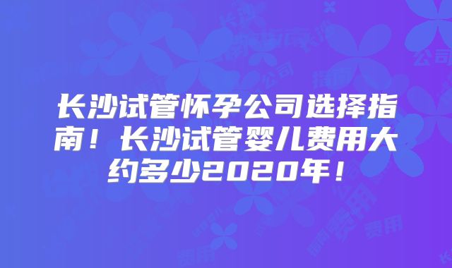 长沙试管怀孕公司选择指南!长沙试管婴儿费用大约多少2020年!