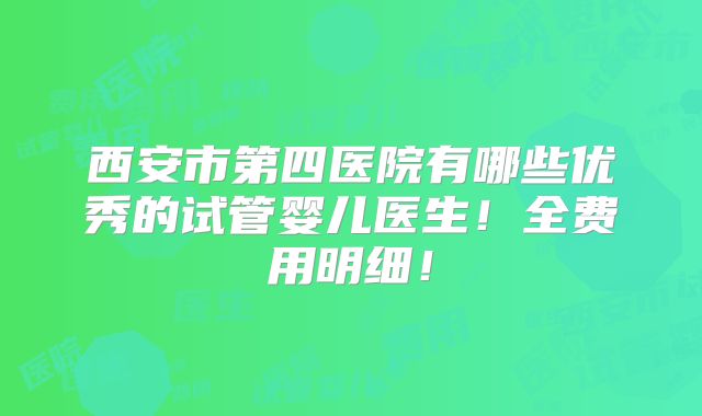 西安市第四医院有哪些优秀的试管婴儿医生！全费用明细！