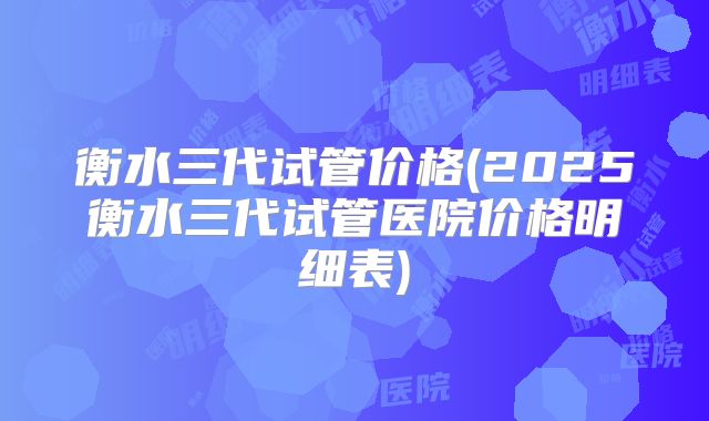 衡水三代试管价格(2025衡水三代试管医院价格明细表)