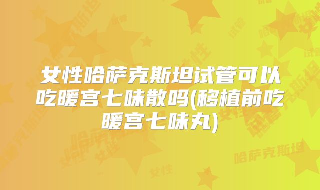 女性哈萨克斯坦试管可以吃暖宫七味散吗(移植前吃暖宫七味丸)