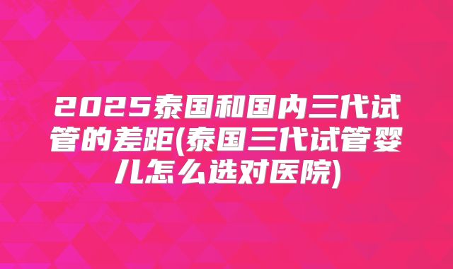 2025泰国和国内三代试管的差距(泰国三代试管婴儿怎么选对医院)