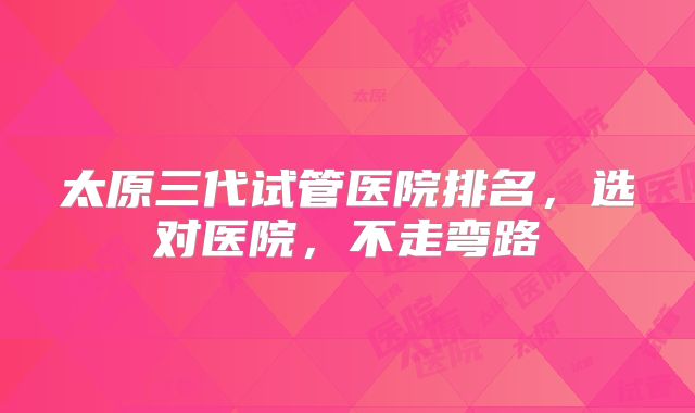 太原三代试管医院排名,选对医院,不走弯路
