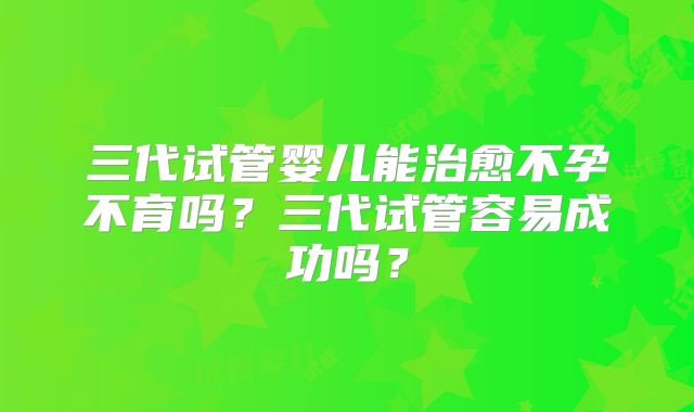 三代试管婴儿能治愈不孕不育吗？三代试管容易成功吗？