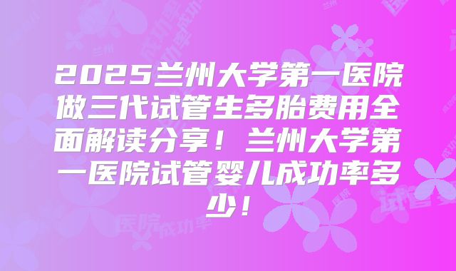 2025兰州大学第一医院做三代试管生多胎费用全面解读分享！兰州大学第一医院试管婴儿成功率多少！