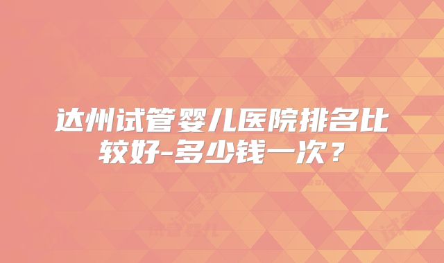 达州试管婴儿医院排名比较好-多少钱一次?