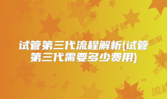 试管第三代流程解析(试管第三代需要多少费用)