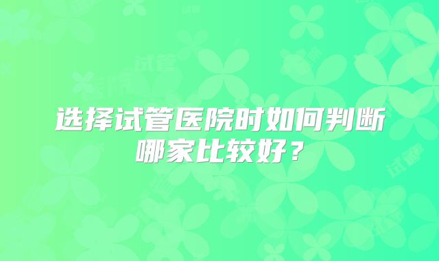 选择试管医院时如何判断哪家比较好？