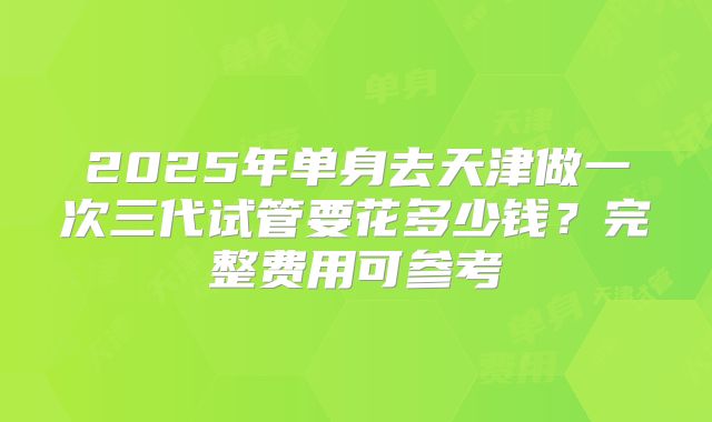 2025年单身去天津做一次三代试管要花多少钱?完整费用可参考