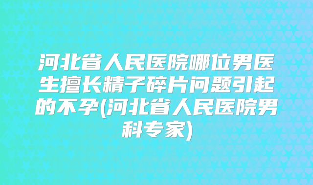 河北省人民医院哪位男医生擅长精子碎片问题引起的不孕(河北省人民医院男科专家)