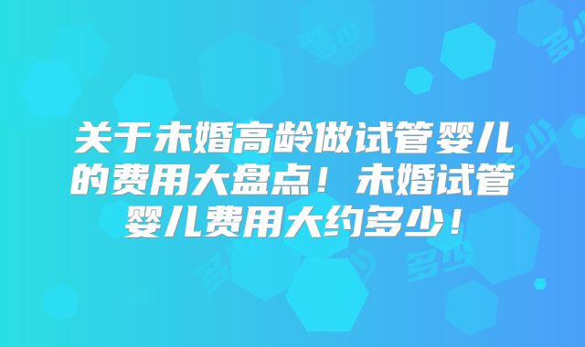 关于未婚高龄做试管婴儿的费用大盘点!未婚试管婴儿费用大约多少!