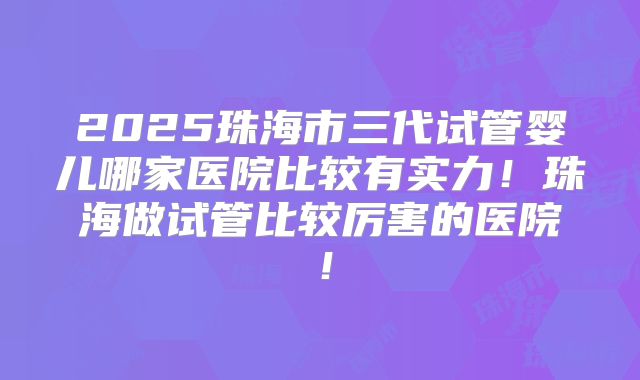 2025珠海市三代试管婴儿哪家医院比较有实力!珠海做试管比较厉害的医院!