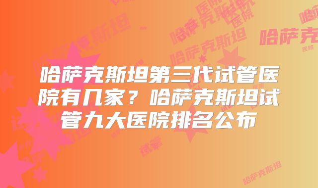 哈萨克斯坦第三代试管医院有几家？哈萨克斯坦试管九大医院排名公布