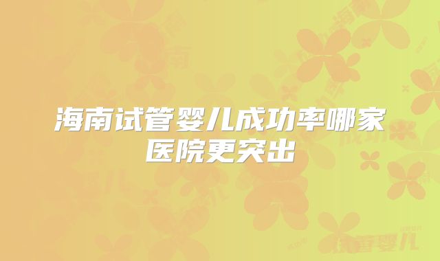 海南试管婴儿成功率哪家医院更突出