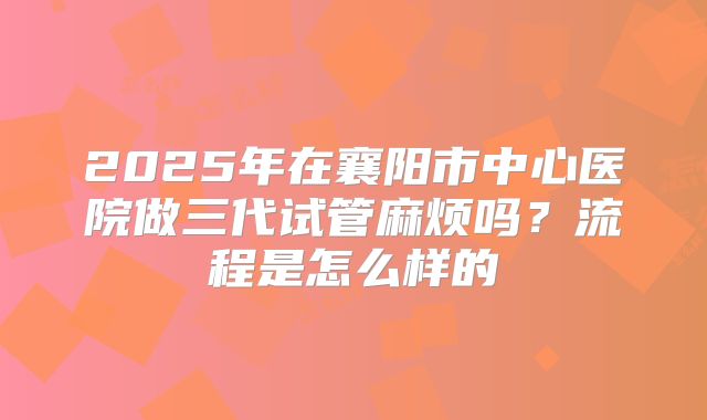 2025年在襄阳市中心医院做三代试管麻烦吗?流程是怎么样的