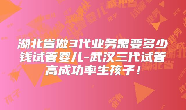 湖北省做3代业务需要多少钱试管婴儿-武汉三代试管高成功率生孩子！