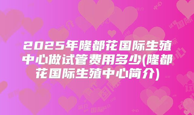 2025年隆都花国际生殖中心做试管费用多少(隆都花国际生殖中心简介)