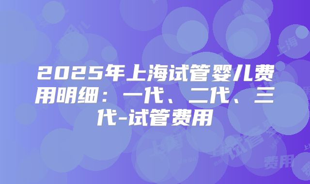 2025年上海试管婴儿费用明细：一代、二代、三代-试管费用