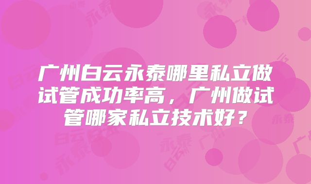 广州白云永泰哪里私立做试管成功率高,广州做试管哪家私立技术好?