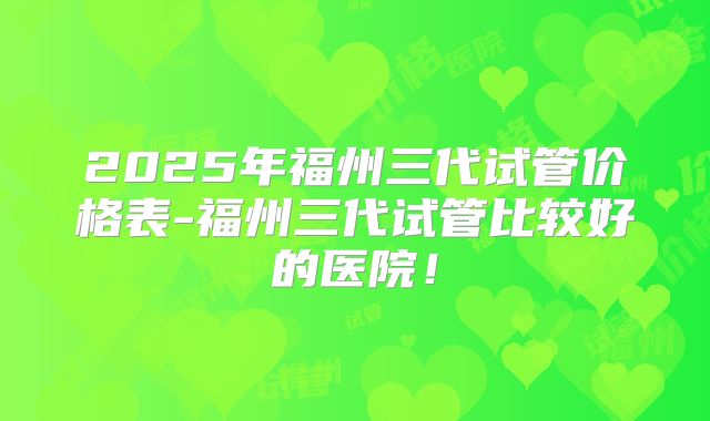 2025年福州三代试管价格表-福州三代试管比较好的医院！