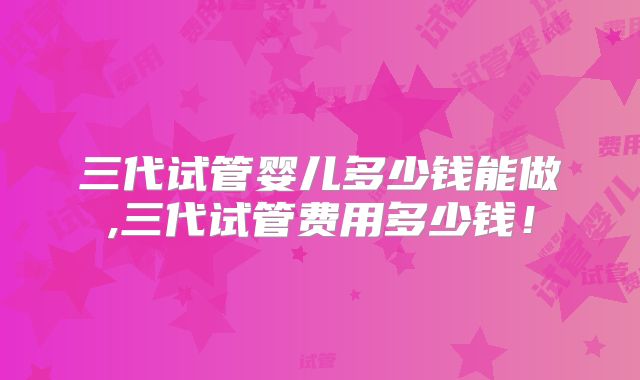 三代试管婴儿多少钱能做,三代试管费用多少钱！