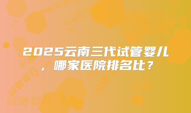 2025云南三代试管婴儿,哪家医院排名比?