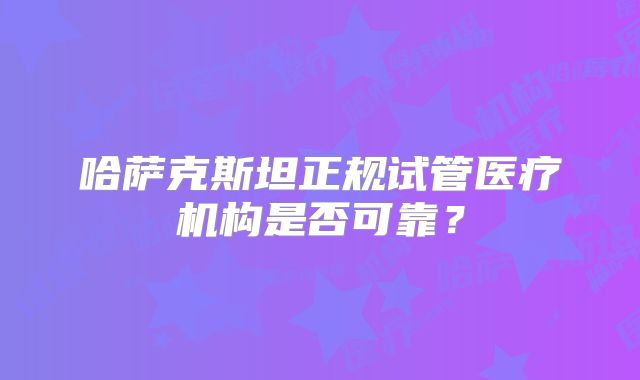 哈萨克斯坦正规试管医疗机构是否可靠？