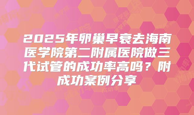 2025年卵巢早衰去海南医学院第二附属医院做三代试管的成功率高吗？附成功案例分享