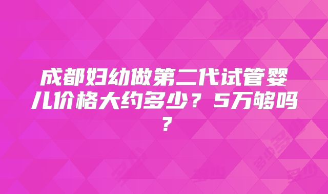 成都妇幼做第二代试管婴儿价格大约多少?5万够吗?