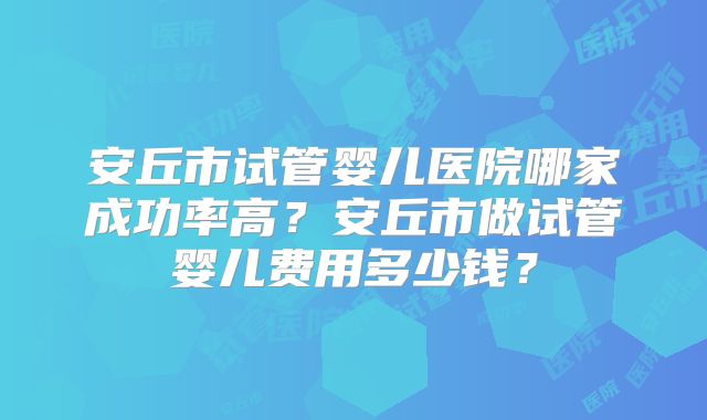 安丘市试管婴儿医院哪家成功率高？安丘市做试管婴儿费用多少钱？