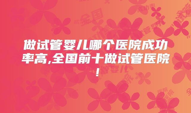 做试管婴儿哪个医院成功率高,全国前十做试管医院！