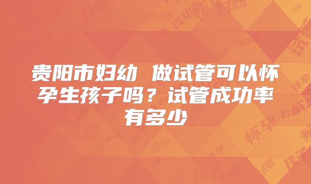 贵阳市妇幼 做试管可以怀孕生孩子吗?试管成功率有多少