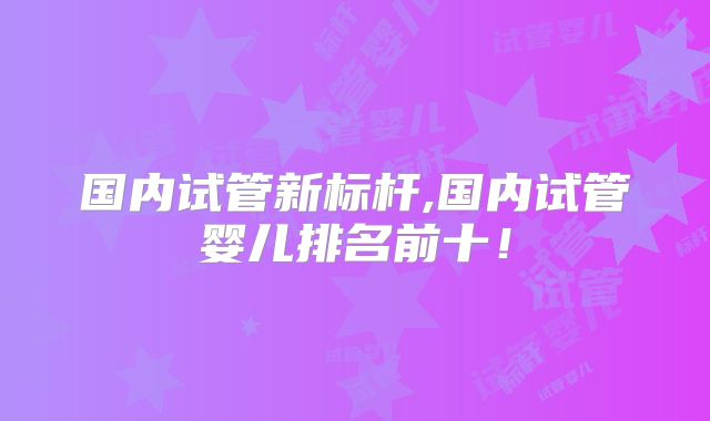 国内试管新标杆,国内试管婴儿排名前十！