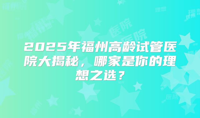 2025年福州高龄试管医院大揭秘,哪家是你的理想之选?