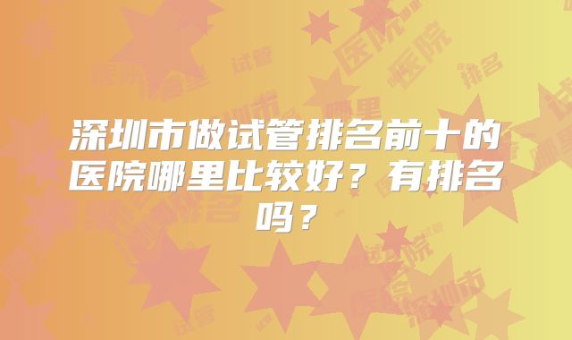 深圳市做试管排名前十的医院哪里比较好？有排名吗？