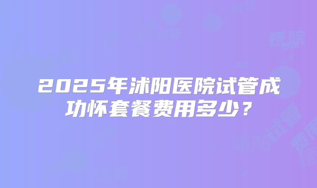 2025年沭阳医院试管成功怀套餐费用多少？