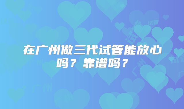 在广州做三代试管能放心吗?靠谱吗?