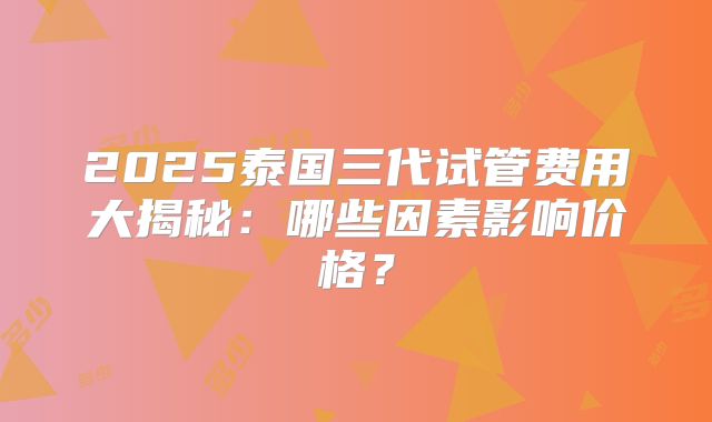 2025泰国三代试管费用大揭秘:哪些因素影响价格?