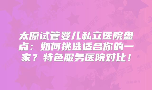 太原试管婴儿私立医院盘点:如何挑选适合你的一家?特色服务医院对比!