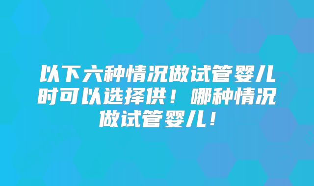以下六种情况做试管婴儿时可以选择供!哪种情况做试管婴儿!