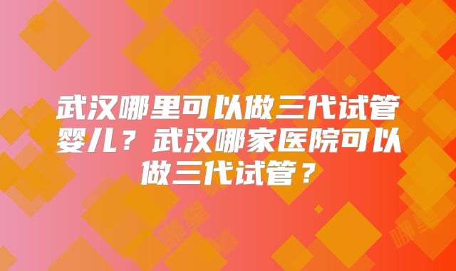 武汉哪里可以做三代试管婴儿？武汉哪家医院可以做三代试管？
