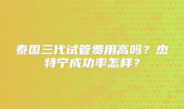 泰国三代试管费用高吗？杰特宁成功率怎样？