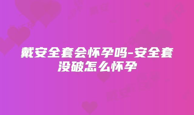 戴安全套会怀孕吗-安全套没破怎么怀孕