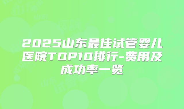 2025山东最佳试管婴儿医院TOP10排行-费用及成功率一览