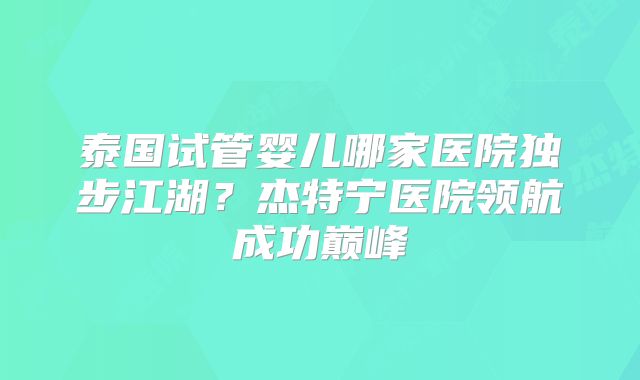 泰国试管婴儿哪家医院独步江湖?杰特宁医院领航成功巅峰