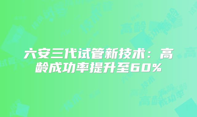 六安三代试管新技术：高龄成功率提升至60%