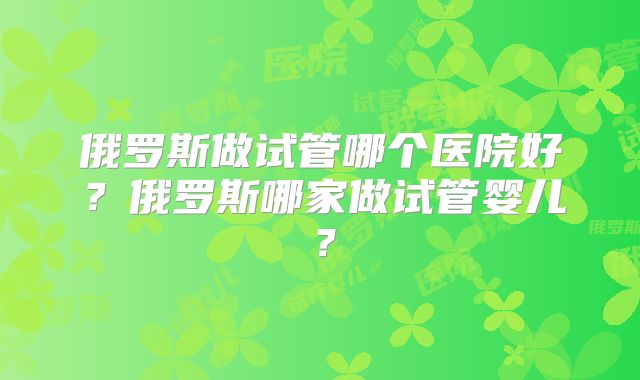 俄罗斯做试管哪个医院好?俄罗斯哪家做试管婴儿?
